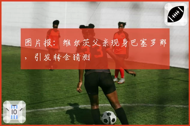 图片报：维尔茨父亲现身巴塞罗那，引发转会猜测