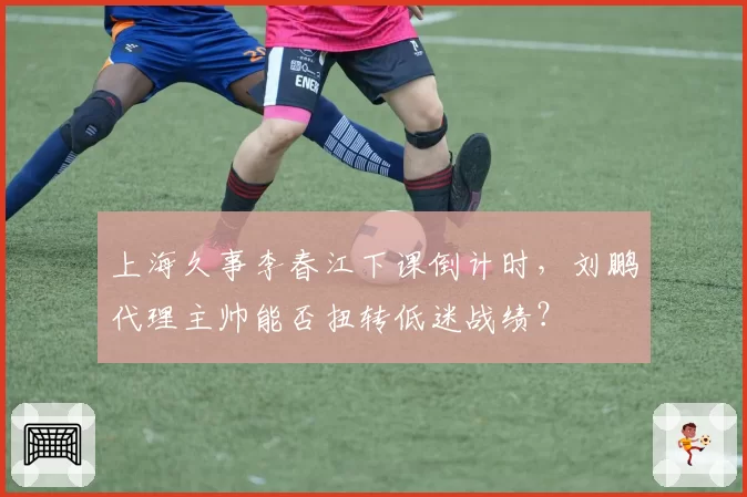 上海久事李春江下课倒计时，刘鹏代理主帅能否扭转低迷战绩？