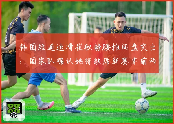 韩国短道速滑崔敏静腰椎间盘突出，国家队确认她将缺席新赛季前两站