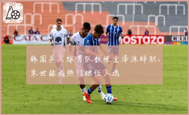 韩国乒乓球男队教练金泽洙辞职，朱世赫成热门继任人选