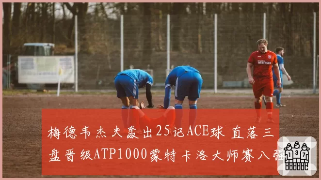 梅德韦杰夫轰出25记ACE球 直落三盘晋级ATP1000蒙特卡洛大师赛八强