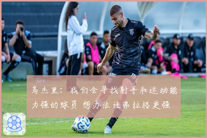 乌杰里：我们会寻找射手和运动能力强的球员 想办法让弗拉格更强