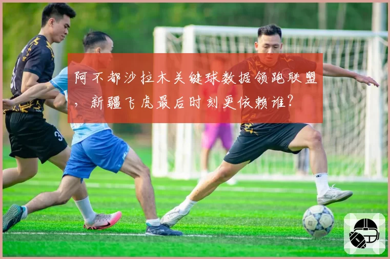 阿不都沙拉木关键球数据领跑联盟，新疆飞虎最后时刻更依赖谁？