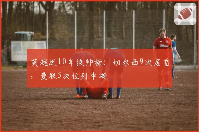 英超近10年换帅榜：切尔西9次居首，曼联5次位列中游