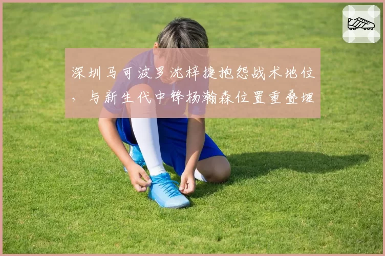 深圳马可波罗沈梓捷抱怨战术地位，与新生代中锋杨瀚森位置重叠埋隐患