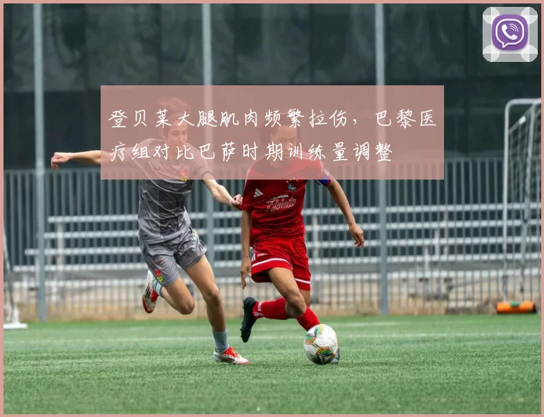 登贝莱大腿肌肉频繁拉伤,巴黎医疗组对比巴萨时期训练量调整