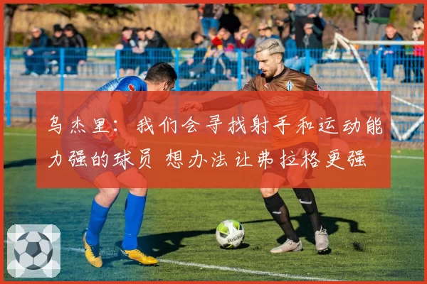 乌杰里：我们会寻找射手和运动能力强的球员 想办法让弗拉格更强